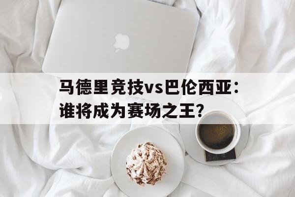 马德里竞技vs巴伦西亚：谁将成为赛场之王？的简单介绍